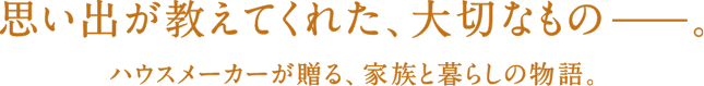 思い出が教えてくれた、大切なもの。ハウスメーカーが贈る、家族と暮らしの物語。